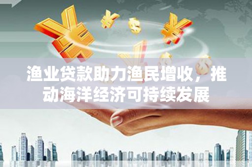 芮城渔业贷款助力渔民增收，推动海洋经济可持续发展